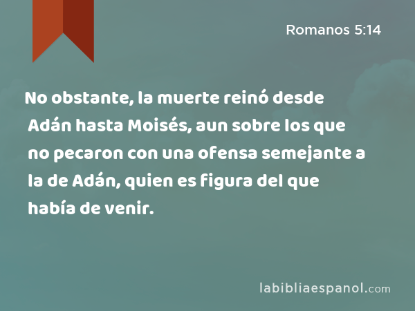 No obstante, la muerte reinó desde Adán hasta Moisés, aun sobre los que no pecaron con una ofensa semejante a la de Adán, quien es figura del que había de venir. - Romanos 5:14