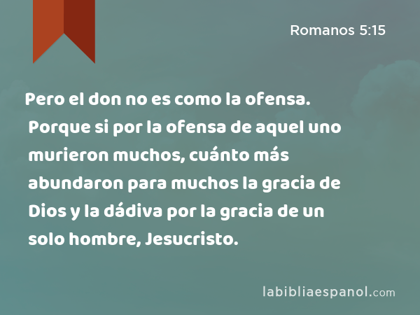 Pero el don no es como la ofensa. Porque si por la ofensa de aquel uno murieron muchos, cuánto más abundaron para muchos la gracia de Dios y la dádiva por la gracia de un solo hombre, Jesucristo. - Romanos 5:15