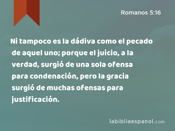 Ni tampoco es la dádiva como el pecado de aquel uno; porque el juicio, a la verdad, surgió de una sola ofensa para condenación, pero la gracia surgió de muchas ofensas para justificación. - Romanos 5:16