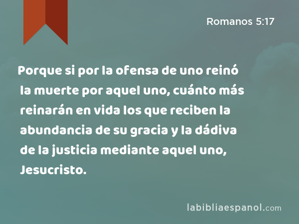 Porque si por la ofensa de uno reinó la muerte por aquel uno, cuánto más reinarán en vida los que reciben la abundancia de su gracia y la dádiva de la justicia mediante aquel uno, Jesucristo. - Romanos 5:17