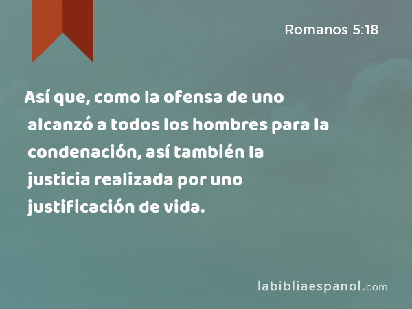 Así que, como la ofensa de uno alcanzó a todos los hombres para la condenación, así también la justicia realizada por uno alcanzó a todos los hombres para la justificación de vida. - Romanos 5:18