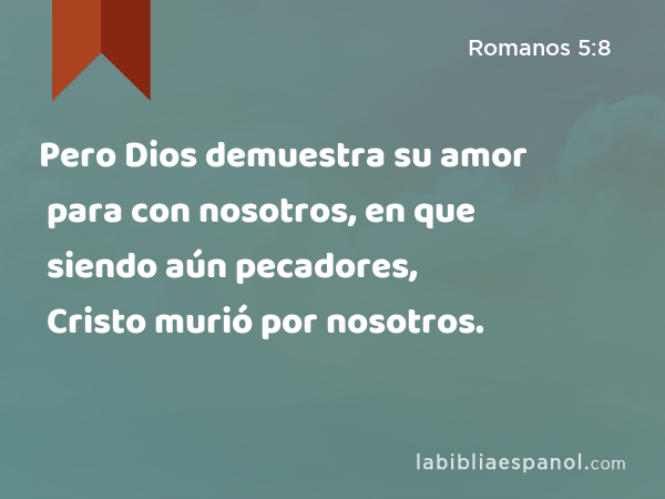 Pero Dios demuestra su amor para con nosotros, en que siendo aún pecadores, Cristo murió por nosotros. - Romanos 5:8