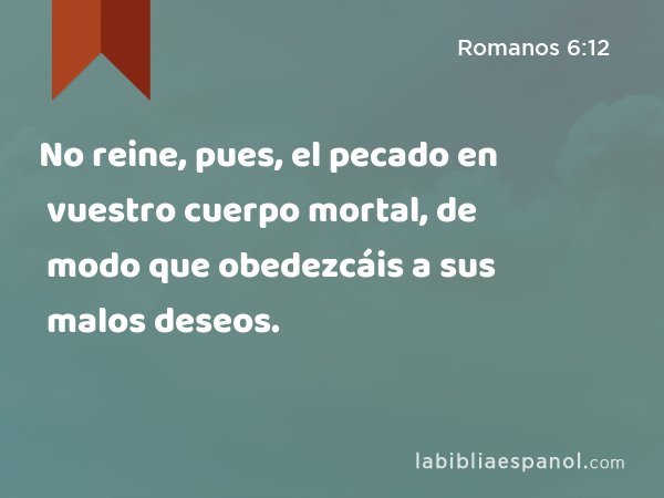 No reine, pues, el pecado en vuestro cuerpo mortal, de modo que obedezcáis a sus malos deseos. - Romanos 6:12