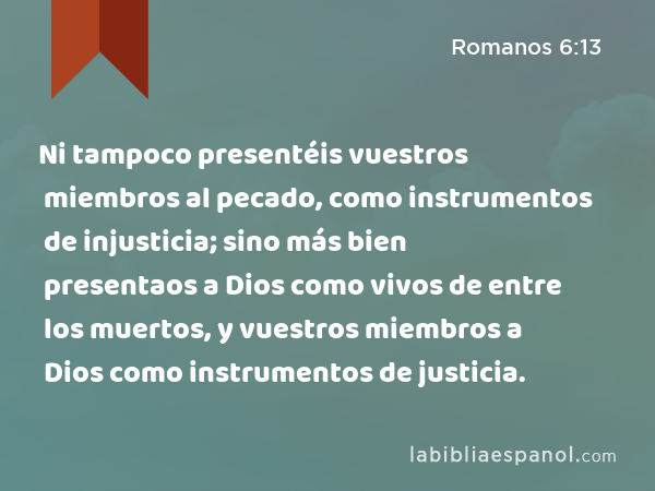 Ni tampoco presentéis vuestros miembros al pecado, como instrumentos de injusticia; sino más bien presentaos a Dios como vivos de entre los muertos, y vuestros miembros a Dios como instrumentos de justicia. - Romanos 6:13