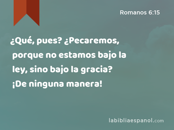 ¿Qué, pues? ¿Pecaremos, porque no estamos bajo la ley, sino bajo la gracia? ¡De ninguna manera! - Romanos 6:15