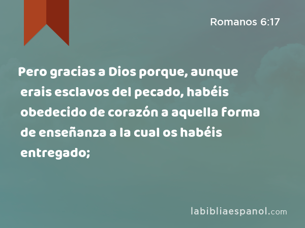 Pero gracias a Dios porque, aunque erais esclavos del pecado, habéis obedecido de corazón a aquella forma de enseñanza a la cual os habéis entregado; - Romanos 6:17