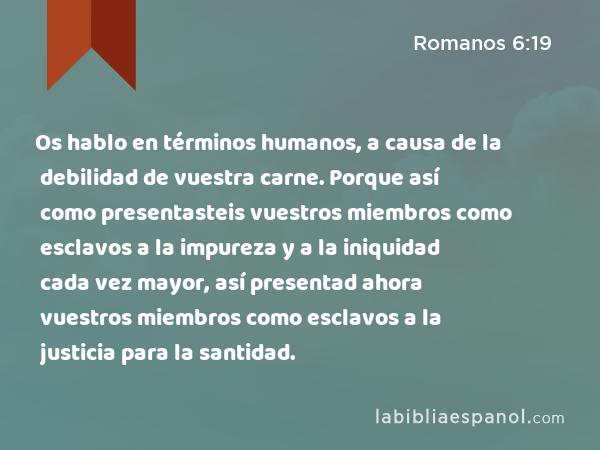 Os hablo en términos humanos, a causa de la debilidad de vuestra carne. Porque así como presentasteis vuestros miembros como esclavos a la impureza y a la iniquidad cada vez mayor, así presentad ahora vuestros miembros como esclavos a la justicia para la santidad. - Romanos 6:19