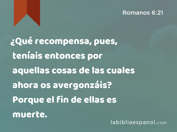 ¿Qué recompensa, pues, teníais entonces por aquellas cosas de las cuales ahora os avergonzáis? Porque el fin de ellas es muerte. - Romanos 6:21