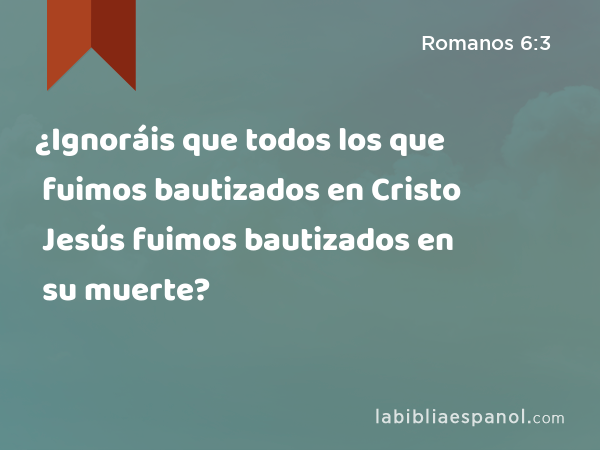 ¿Ignoráis que todos los que fuimos bautizados en Cristo Jesús fuimos bautizados en su muerte? - Romanos 6:3