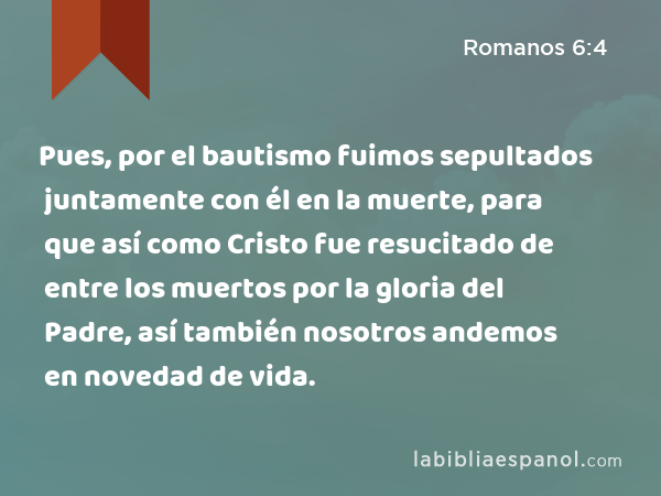 Pues, por el bautismo fuimos sepultados juntamente con él en la muerte, para que así como Cristo fue resucitado de entre los muertos por la gloria del Padre, así también nosotros andemos en novedad de vida. - Romanos 6:4