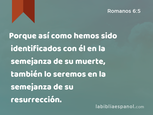 Porque así como hemos sido identificados con él en la semejanza de su muerte, también lo seremos en la semejanza de su resurrección. - Romanos 6:5