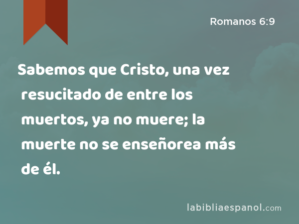 Sabemos que Cristo, una vez resucitado de entre los muertos, ya no muere; la muerte no se enseñorea más de él. - Romanos 6:9