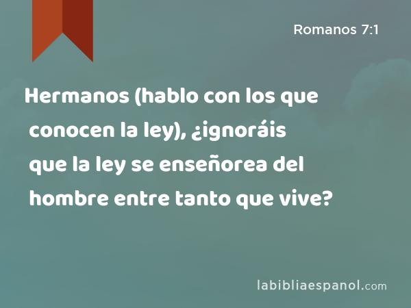 Hermanos (hablo con los que conocen la ley), ¿ignoráis que la ley se enseñorea del hombre entre tanto que vive? - Romanos 7:1