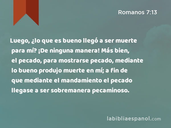 Luego, ¿lo que es bueno llegó a ser muerte para mí? ¡De ninguna manera! Más bien, el pecado, para mostrarse pecado, mediante lo bueno produjo muerte en mí; a fin de que mediante el mandamiento el pecado llegase a ser sobremanera pecaminoso. - Romanos 7:13