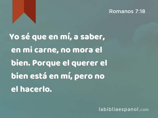 Yo sé que en mí, a saber, en mi carne, no mora el bien. Porque el querer el bien está en mí, pero no el hacerlo. - Romanos 7:18