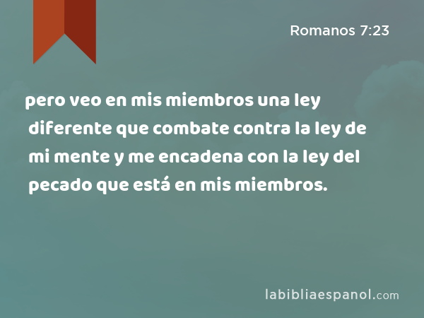 pero veo en mis miembros una ley diferente que combate contra la ley de mi mente y me encadena con la ley del pecado que está en mis miembros. - Romanos 7:23