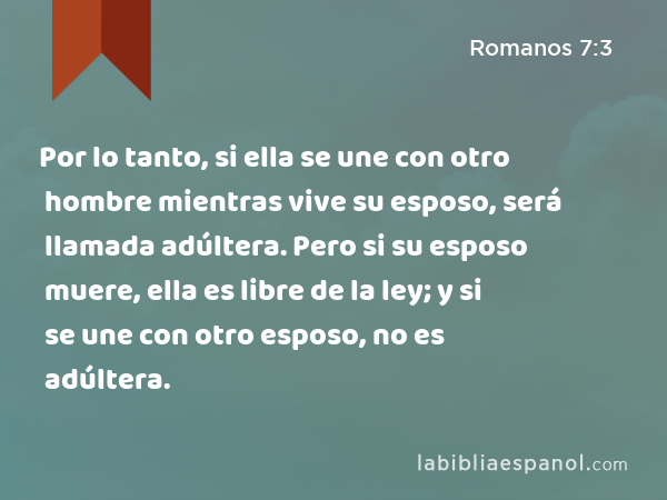 Por lo tanto, si ella se une con otro hombre mientras vive su esposo, será llamada adúltera. Pero si su esposo muere, ella es libre de la ley; y si se une con otro esposo, no es adúltera. - Romanos 7:3