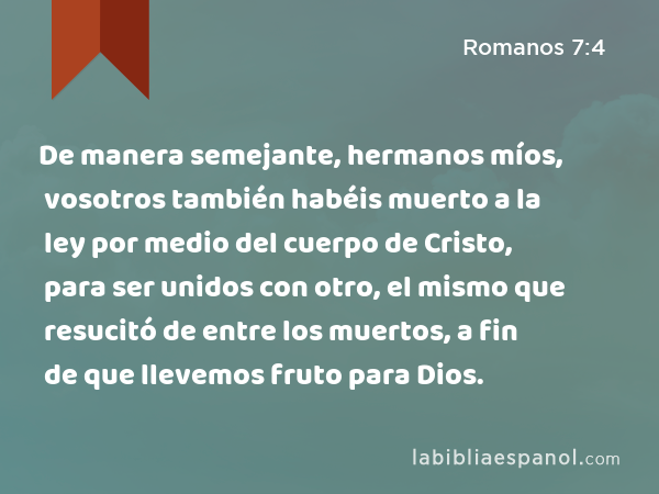 De manera semejante, hermanos míos, vosotros también habéis muerto a la ley por medio del cuerpo de Cristo, para ser unidos con otro, el mismo que resucitó de entre los muertos, a fin de que llevemos fruto para Dios. - Romanos 7:4