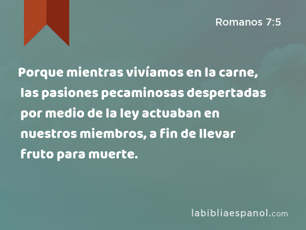 Porque mientras vivíamos en la carne, las pasiones pecaminosas despertadas por medio de la ley actuaban en nuestros miembros, a fin de llevar fruto para muerte. - Romanos 7:5