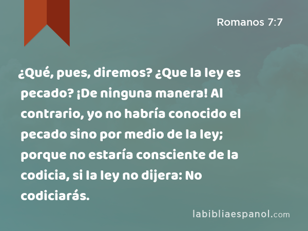 ¿Qué, pues, diremos? ¿Que la ley es pecado? ¡De ninguna manera! Al contrario, yo no habría conocido el pecado sino por medio de la ley; porque no estaría consciente de la codicia, si la ley no dijera: No codiciarás. - Romanos 7:7