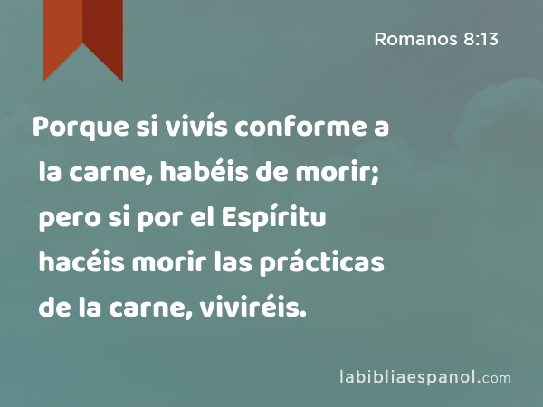 Porque si vivís conforme a la carne, habéis de morir; pero si por el Espíritu hacéis morir las prácticas de la carne, viviréis. - Romanos 8:13