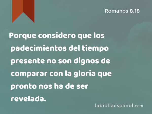 Porque considero que los padecimientos del tiempo presente no son dignos de comparar con la gloria que pronto nos ha de ser revelada. - Romanos 8:18