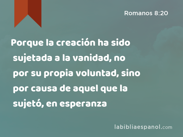 Porque la creación ha sido sujetada a la vanidad, no por su propia voluntad, sino por causa de aquel que la sujetó, en esperanza - Romanos 8:20