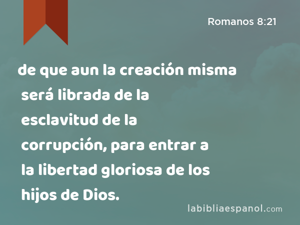 de que aun la creación misma será librada de la esclavitud de la corrupción, para entrar a la libertad gloriosa de los hijos de Dios. - Romanos 8:21