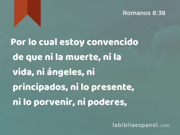 Por lo cual estoy convencido de que ni la muerte, ni la vida, ni ángeles, ni principados, ni lo presente, ni lo porvenir, ni poderes, - Romanos 8:38