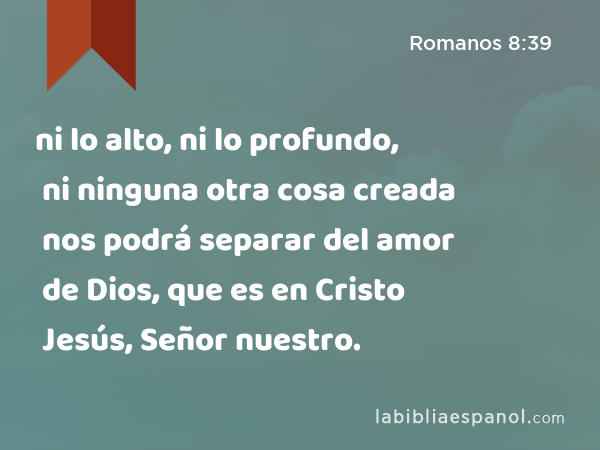 ni lo alto, ni lo profundo, ni ninguna otra cosa creada nos podrá separar del amor de Dios, que es en Cristo Jesús, Señor nuestro. - Romanos 8:39