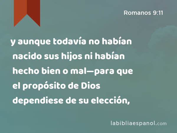 y aunque todavía no habían nacido sus hijos ni habían hecho bien o mal—para que el propósito de Dios dependiese de su elección, - Romanos 9:11