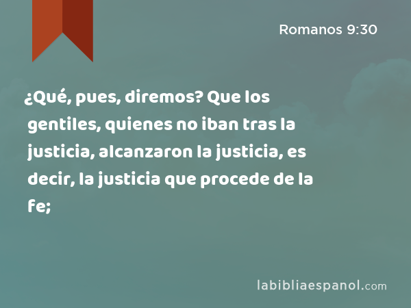 ¿Qué, pues, diremos? Que los gentiles, quienes no iban tras la justicia, alcanzaron la justicia, es decir, la justicia que procede de la fe; - Romanos 9:30