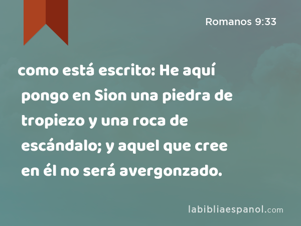 como está escrito: He aquí pongo en Sion una piedra de tropiezo y una roca de escándalo; y aquel que cree en él no será avergonzado. - Romanos 9:33