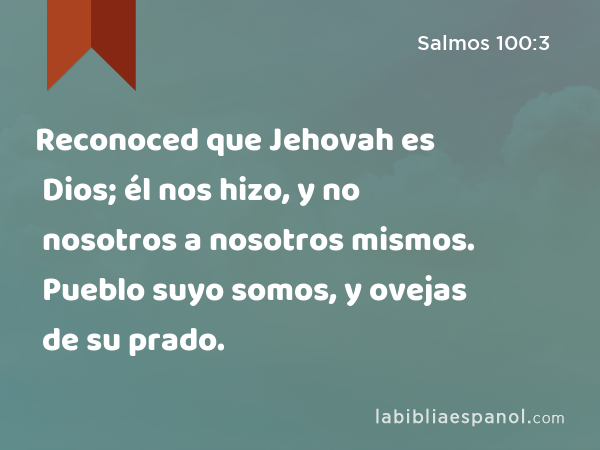 Reconoced que Jehovah es Dios; él nos hizo, y no nosotros a nosotros mismos. Pueblo suyo somos, y ovejas de su prado. - Salmos 100:3