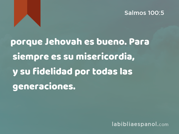 porque Jehovah es bueno. Para siempre es su misericordia, y su fidelidad por todas las generaciones. - Salmos 100:5