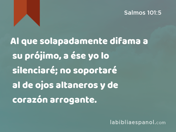 Al que solapadamente difama a su prójimo, a ése yo lo silenciaré; no soportaré al de ojos altaneros y de corazón arrogante. - Salmos 101:5