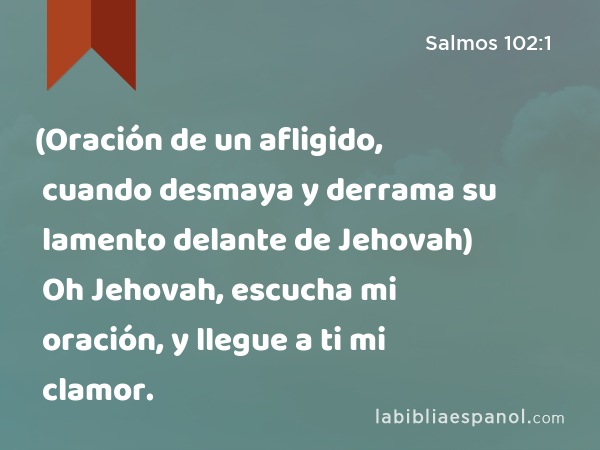 (Oración de un afligido, cuando desmaya y derrama su lamento delante de Jehovah) Oh Jehovah, escucha mi oración, y llegue a ti mi clamor. - Salmos 102:1