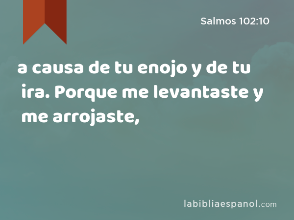 a causa de tu enojo y de tu ira. Porque me levantaste y me arrojaste, - Salmos 102:10