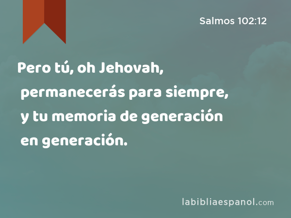 Pero tú, oh Jehovah, permanecerás para siempre, y tu memoria de generación en generación. - Salmos 102:12