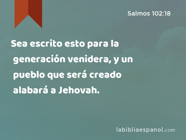 Sea escrito esto para la generación venidera, y un pueblo que será creado alabará a Jehovah. - Salmos 102:18