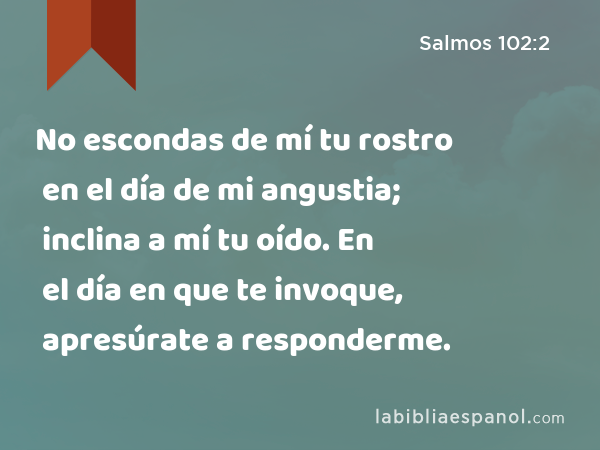 No escondas de mí tu rostro en el día de mi angustia; inclina a mí tu oído. En el día en que te invoque, apresúrate a responderme. - Salmos 102:2