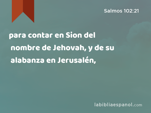 para contar en Sion del nombre de Jehovah, y de su alabanza en Jerusalén, - Salmos 102:21