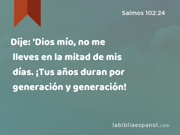 Dije: 'Dios mío, no me lleves en la mitad de mis días. ¡Tus años duran por generación y generación! - Salmos 102:24