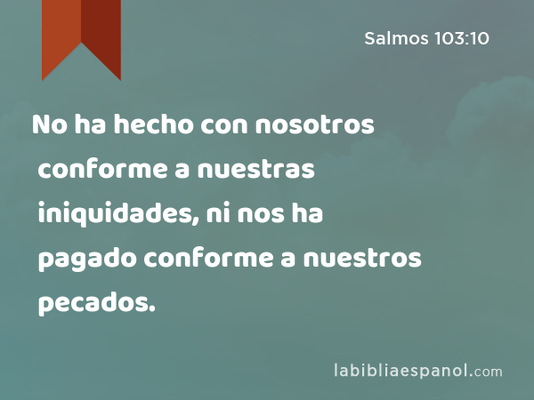 No ha hecho con nosotros conforme a nuestras iniquidades, ni nos ha pagado conforme a nuestros pecados. - Salmos 103:10