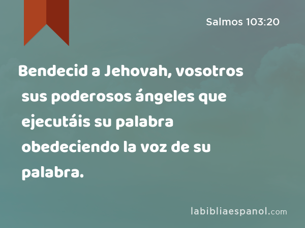 Bendecid a Jehovah, vosotros sus poderosos ángeles que ejecutáis su palabra obedeciendo la voz de su palabra. - Salmos 103:20