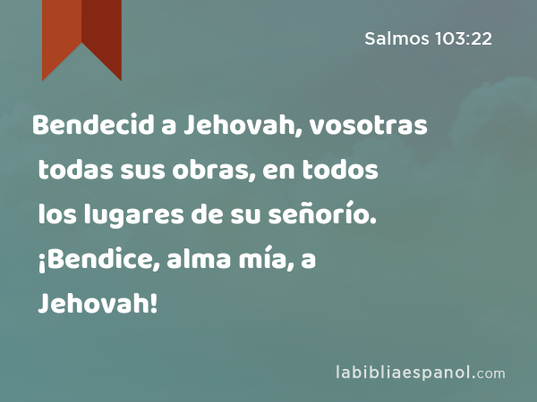 Bendecid a Jehovah, vosotras todas sus obras, en todos los lugares de su señorío. ¡Bendice, alma mía, a Jehovah! - Salmos 103:22