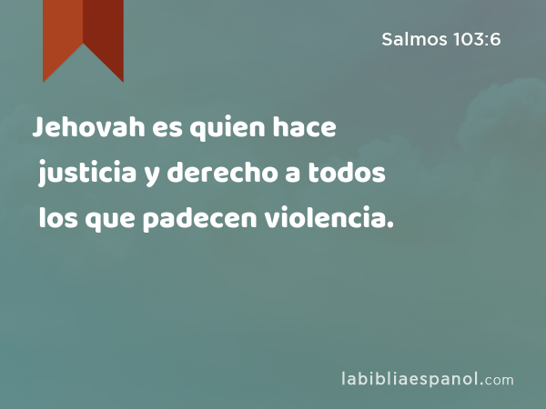 Jehovah es quien hace justicia y derecho a todos los que padecen violencia. - Salmos 103:6