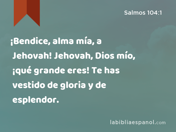 ¡Bendice, alma mía, a Jehovah! Jehovah, Dios mío, ¡qué grande eres! Te has vestido de gloria y de esplendor. - Salmos 104:1