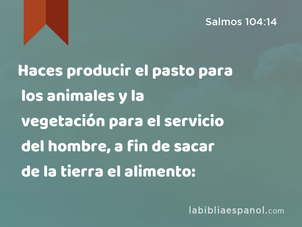 Haces producir el pasto para los animales y la vegetación para el servicio del hombre, a fin de sacar de la tierra el alimento: - Salmos 104:14