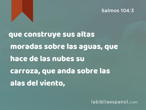 que construye sus altas moradas sobre las aguas, que hace de las nubes su carroza, que anda sobre las alas del viento, - Salmos 104:3